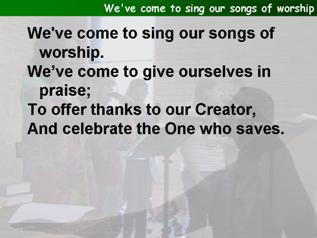 We've come to sing our songs of worship